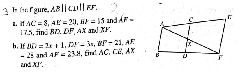 3, In the figure, AB || CD || EF..
a. If AC = 8, AE = 20, BF = 15 and AF =
17.5, find BD, DF, AX and XF.
b. If BD = 2x + 1, DF = 3x, BF = 21, AE
= 28 and AF = 23.8, find AC, CE, AX
and XF.
A
B
X
D
F
E