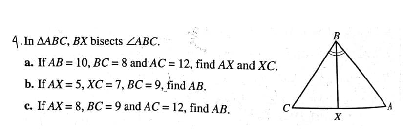 4.In AABC, BX bisects ZABC.
a. If AB = 10, BC = 8 and AC = 12, find AX and XC.
b. If AX = 5, XC = 7, BC= 9, find AB.
c. If AX= 8, BC = 9 and AC = 12, find AB.
C
B
X
A