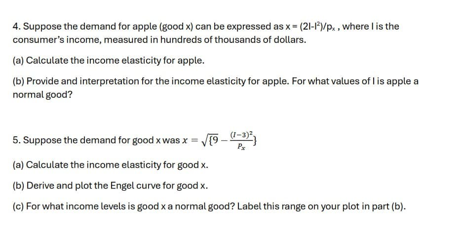 4. Suppose the demand for apple (good x) can be expressed as x = (21-12)/px, where I is the
consumer's income, measured in hundreds of thousands of dollars.
(a) Calculate the income elasticity for apple.
(b) Provide and interpretation for the income elasticity for apple. For what values of I is apple a
normal good?
5. Suppose the demand for good x was x = √{9 — (1-3)² }
-
Px
(a) Calculate the income elasticity for good x.
(b) Derive and plot the Engel curve for good x.
(c) For what income levels is good x a normal good? Label this range on your plot in part (b).