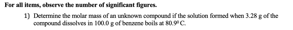 For all items, observe the number of significant figures.
1) Determine the molar mass of an unknown compound if the solution formed when 3.28 g of the
compound dissolves in 100.0 g of benzene boils at 80.9° C.
