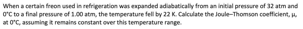 When a certain freon used in refrigeration was expanded adiabatically from an initial pressure of 32 atm and
0°C to a final pressure of 1.00 atm, the temperature fell by 22 K. Calculate the Joule-Thomson coefficient, µ,
at 0°C, assuming it remains constant over this temperature range.
