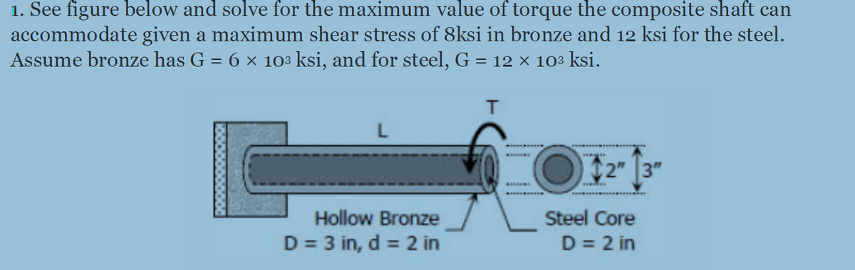 1. See figure below and solve for the maximum value of torque the composite shaft can
accommodate given a maximum shear stress of 8ksi in bronze and 12 ksi for the steel.
Assume bronze has G = 6 × 103 ksi, and for steel, G = 12 × 103 ksi.
%3|
L
C2" 3"
Hollow Bronze
Steel Core
D = 3 in, d = 2 in
D = 2 in
