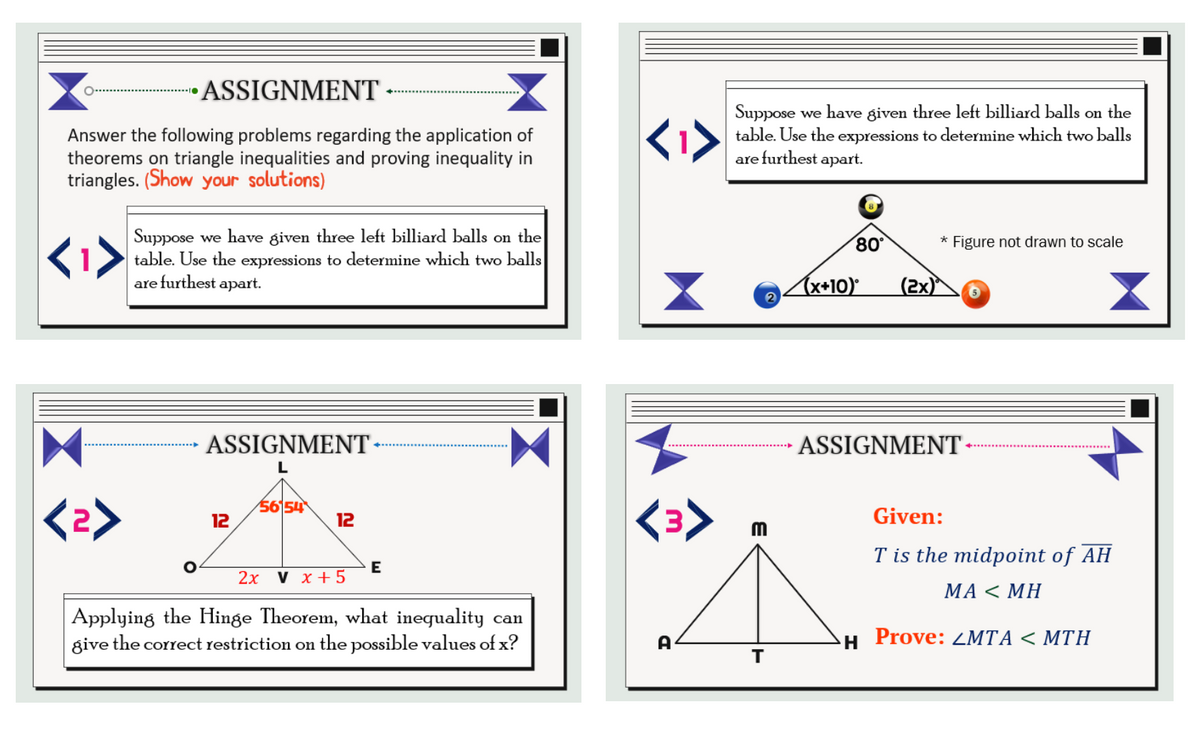 O.
ASSIGNMENT
Answer the following problems regarding the application of
theorems on triangle inequalities and proving inequality in
triangles. (Show your solutions)
Suppose we have given three left billiard balls on the
table. Use the expressions to determine which two balls
are furthest apart.
ASSIGNMENT-
L
56154
12
12
O
E
2x V x + 5
Applying the Hinge Theorem, what inequality can
give the correct restriction on the possible values of x?
<1>
<3>
A
Suppose we have given three left billiard balls on the
table. Use the expressions to determine which two balls
are furthest apart.
8
80°
* Figure not drawn to scale
2
m
T
x+10)°
(2x)
ASSIGNMENT
Given:
T is the midpoint of AH
MA< MH
Prove: LMTA < MTH
X
H