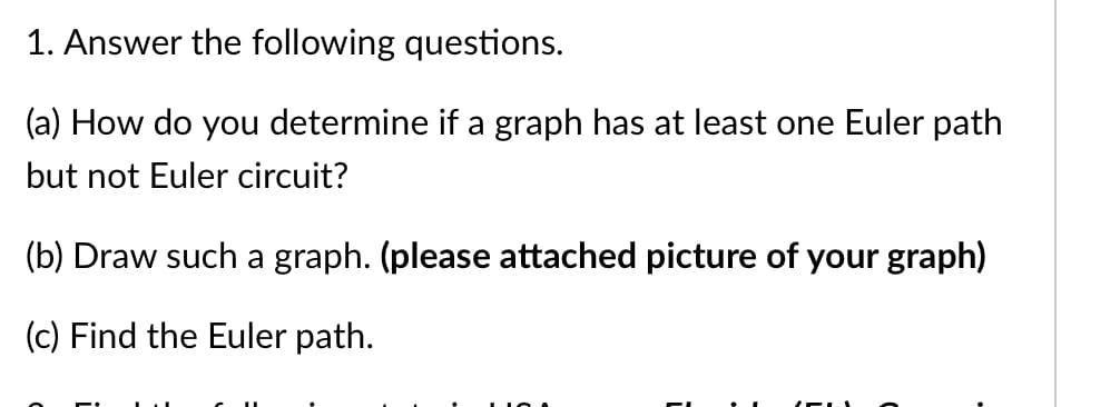 1. Answer the following questions.
(a) How do you determine if a graph has at least one Euler path
but not Euler circuit?
(b) Draw such a graph. (please attached picture of your graph)
(c) Find the Euler path.
