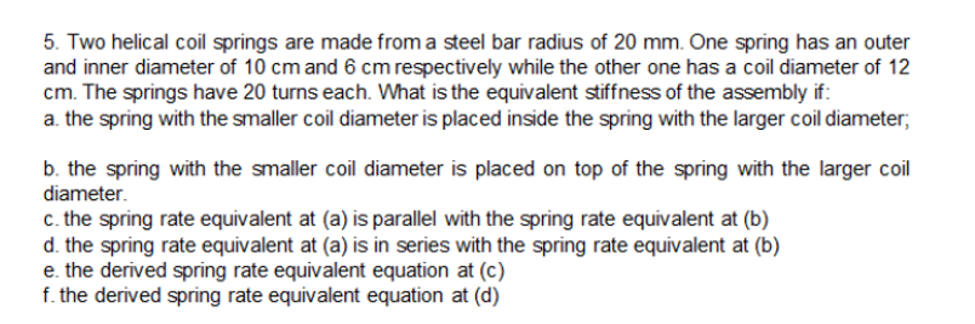 5. Two helical coil springs are made from a steel bar radius of 20 mm. One spring has an outer
and inner diameter of 10 cm and 6 cm respectively while the other one has a coil diameter of 12
cm. The springs have 20 turns each. What is the equivalent stiffness of the assembly if:
a. the spring with the smaller coil diameter is placed inside the spring with the larger coil diameter;
b. the spring with the smaller coil diameter is placed on top of the spring with the larger coil
diameter.
c. the spring rate equivalent at (a) is parallel with the spring rate equivalent at (b)
d. the spring rate equivalent at (a) is in series with the spring rate equivalent at (b)
e. the derived spring rate equivalent equation at (c)
f. the derived spring rate equivalent equation at (d)
