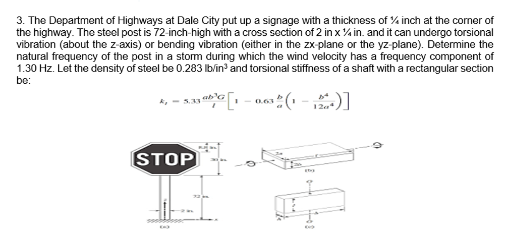 3. The Department of Highways at Dale City put up a signage with a thickness of 4 inch at the corner of
the highway. The steel post is 72-inch-high with a cross section of 2 in x 4 in. and it can undergo torsional
vibration (about the z-axis) or bending vibration (either in the zx-plane or the yz-plane). Determine the
natural frequency of the post in a storm during which the wind velocity has a frequency component of
1.30 Hz. Let the density of steel be 0.283 Ib/in3 and torsional stiffness of a shaft with a rectangular section
be:
- 0.63
K, = 5.33 ab'G
STOP
