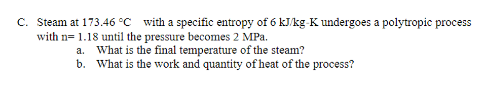 C. Steam at 173.46 °C with a specific entropy of 6 kJ/kg-K undergoes a polytropic process
with n= 1.18 until the pressure becomes 2 MPa.
What is the final temperature of the steam?
b. What is the work and quantity of heat of the process?
