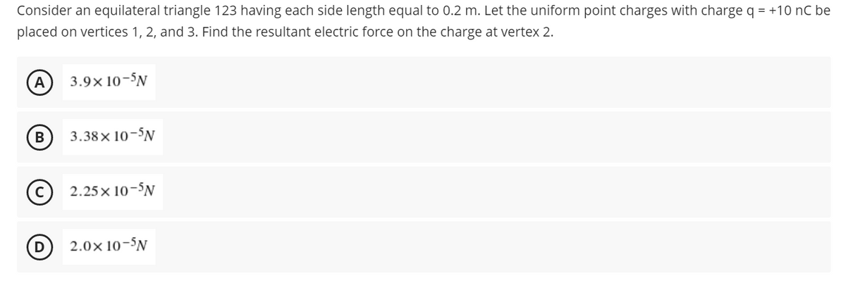 Consider an equilateral triangle 123 having each side length equal to 0.2 m. Let the uniform point charges with charge q = +10 nC be
placed on vertices 1, 2, and 3. Find the resultant electric force on the charge at vertex 2.
A
3.9× 10-5N
B
3.38×10-5N
2.25x10-5N
2.0× 10-5N
D