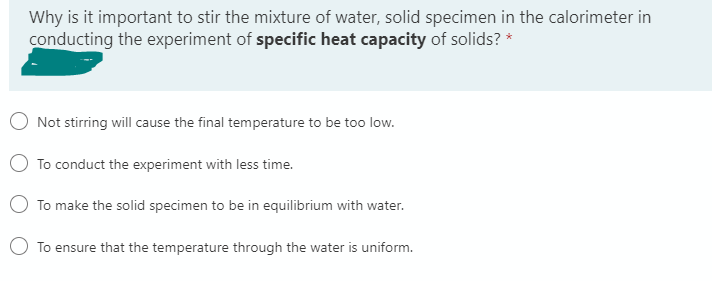 Why is it important to stir the mixture of water, solid specimen in the calorimeter in
conducting the experiment of specific heat capacity of solids? *
Not stirring will cause the final temperature to be too low.
To conduct the experiment with less time.
To make the solid specimen to be in equilibrium with water.
To ensure that the temperature through the water is uniform.