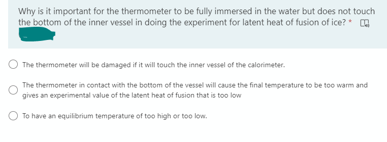 Why is it important for the thermometer to be fully immersed in the water but does not touch
the bottom of the inner vessel in doing the experiment for latent heat of fusion of ice? *
The thermometer will be damaged if it will touch the inner vessel of the calorimeter.
The thermometer in contact with the bottom of the vessel will cause the final temperature to be too warm and
gives an experimental value of the latent heat of fusion that is too low
To have an equilibrium temperature of too high or too low.