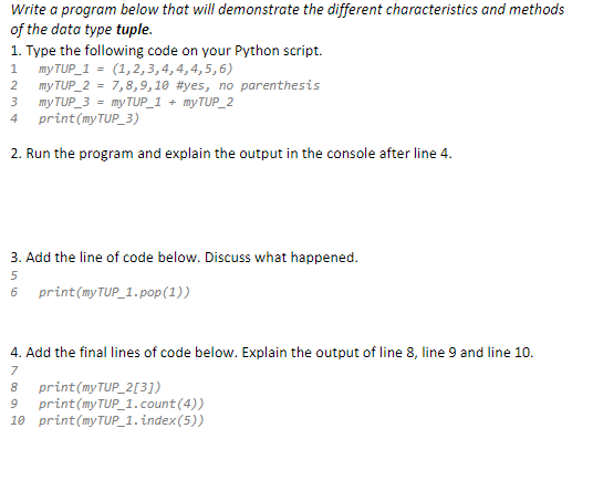 Write a program below that will demonstrate the different characteristics and methods
of the data type tuple.
1. Type the following code on your Python script.
1 my TUP_1 = (1,2,3,4,4,4,5,6)
2
my TUP_2 = 7,8,9,10 #yes, no parenthesis
3
my TUP_3 = my TUP_1 + myTUP_2
4
print (myTUP_3)
2. Run the program and explain the output in the console after line 4.
3. Add the line of code below. Discuss what happened.
5
6 print (my TUP_1.pop(1))
4. Add the final lines of code below. Explain the output of line 8, line 9 and line 10.
7
8
print (my TUP_2[3])
9 print(my TUP_1.count(4))
10 print (myTUP_1.index(5))