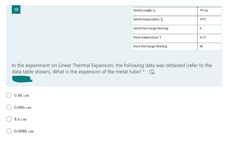 18
Initial Length, Lo
70 cm
Initial temperature, I
29°C
Initial Dial Gauge Reading
0
Final temperature, T
91°C
Final Dial Gauge Reading
86
In the experiment on Linear Thermal Expansion, the following data was obtained (refer to the
data table shown). What is the expansion of the metal tube? *
0.86 cm
0.086 cm
8.6 cm
0.0086 cm