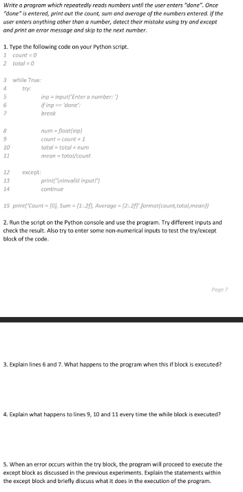 Write a program which repeatedly reads numbers until the user enters "done". Once
"done" is entered, print out the count, sum and average of the numbers entered. If the
user enters anything other than a number, detect their mistake using try and except
and print an error message and skip to the next number.
1. Type the following code on your Python script.
1 count=0
2 total=0
3 while True:
4
try:
5
inp=input("Enter a number: ")
if inp == 'done":
6
7
break
8
num-float(inp)
count = count+1
10
total total num
11
mean = total/count
12
except:
13
print("\ninvalid input!")
continue
14
15 print("Count = (0), Sum=(1:2), Average = (2.2f) format(count, total,mean])
2. Run the script on the Python console and use the program. Try different inputs and
check the result. Also try to enter some non-numerical inputs to test the try/except
block of the code.
Page 7
3. Explain lines 6 and 7. What happens to the program when this if block is executed?
4. Explain what happens to lines 9, 10 and 11 every time the while block is executed?
5. When an error occurs within the try block, the program will proceed to execute the
except block as discussed in the previous experiments. Explain the statements within
the except block and briefly discuss what it does in the execution of the program.
9