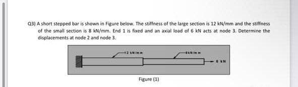 Q3) A short stepped bar is shown in Figure below. The stiffness of the large section is 12 kN/mm and the stiffness
of the small section is 8 kN/mm. End 1 is fixed and an axial load of 6 kN acts at node 3. Determine the
displacements at node 2 and node 3.
8 kN
Figure (1)
