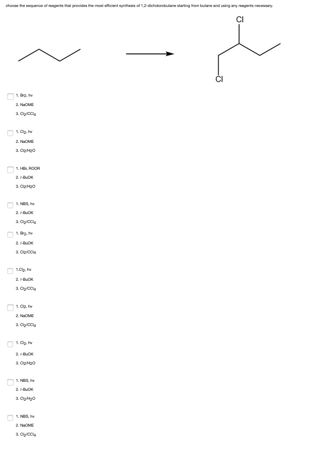 choose the sequence of reagents that provides the most efficient synthesis of 1,2-dicholorobutane starting from butane and using any reagents necessary.
1. Br2, hv
2. NaOME
3. Cl₂/CCl4
1. Cl₂, hv
2. NaOME
3. Cl₂/H₂O
1. HBr, ROOR
2.
I-BUOK
3. Cl2/H₂O
1. NBS, hv
2. I-BUOK
3. Cl₂/CCl4
1. Br₂, hv
2. t-BUOK
3. C₂/CC14
1.Cl₂, hv
2. I-BUOK
3. Cl₂/CCl4
1. Cl2, hv
2. NaOME
3. Cl₂/CCl4
1. Cl₂, hv
2. I-BUOK
3. Cl₂/H₂O
1. NBS, hv
2.
I-BUOK
3. Cl₂/H₂O
1. NBS, hv
2. NaOME
3. Cl₂/CCl4
CI