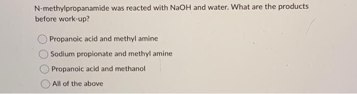 N-methylpropanamide was reacted with NaOH and water. What are the products
before work-up?
Propanoic acid and methyl amine
Sodium propionate and methyl amine.
Propanoic acid and methanol
All of the above