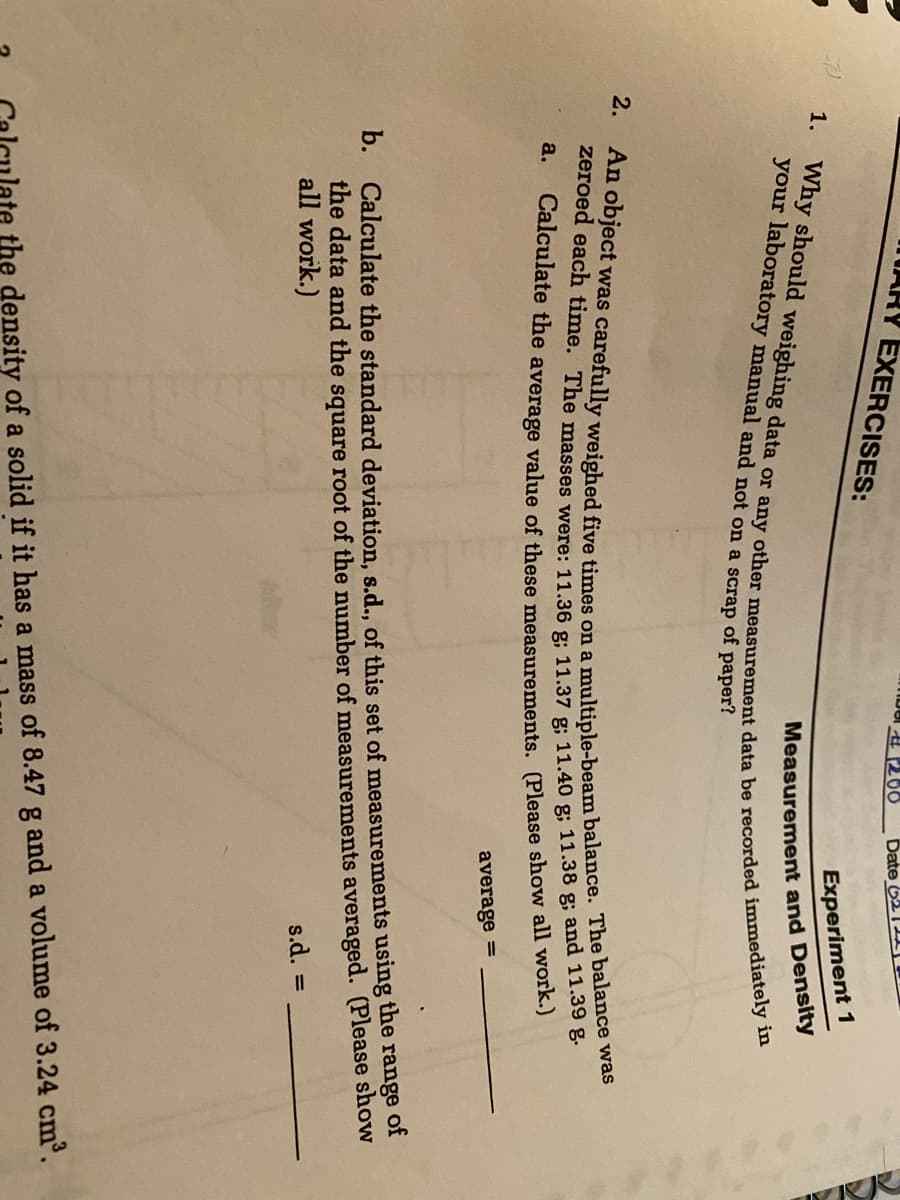 TARY EXERCISES:
A 266
Date 62 1
Experiment 1
your laboratory manual and not on a scrap of paper?
Measurement and Density
2.
a.
Calculate the average value of these measurements. (Please show aln wora)
average =
b. Calculate the standard deviation, s.d., of this set of measurements using the range of
the data and the square root of the number of measurements averaged. (Please show
all work.)
s.d.
ate the density of a solid if it has a mass of 8.47 g and a volume of 3.24 cm³.
