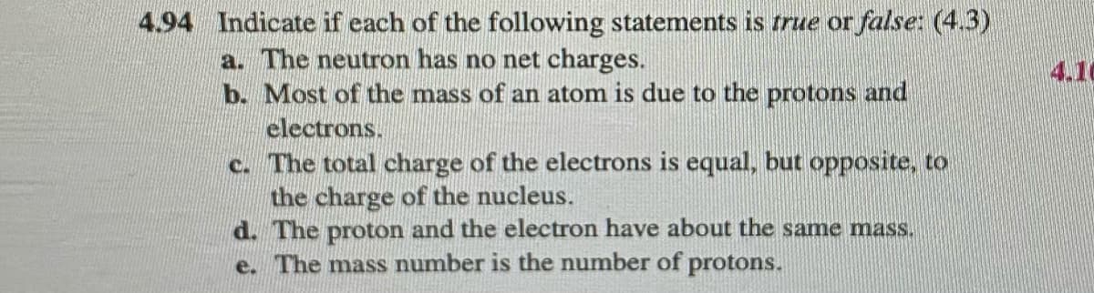 4.94 Indicate if each of the following statements is true or false: (4.3)
a. The neutron has no net charges.
b. Most of the mass of an atom is due to the protons and
electrons.
c. The total charge of the electrons is equal, but opposite, to
the charge of the nucleus.
d. The proton and the electron have about the same mass.
e. The mass number is the number of protons.
4.10
