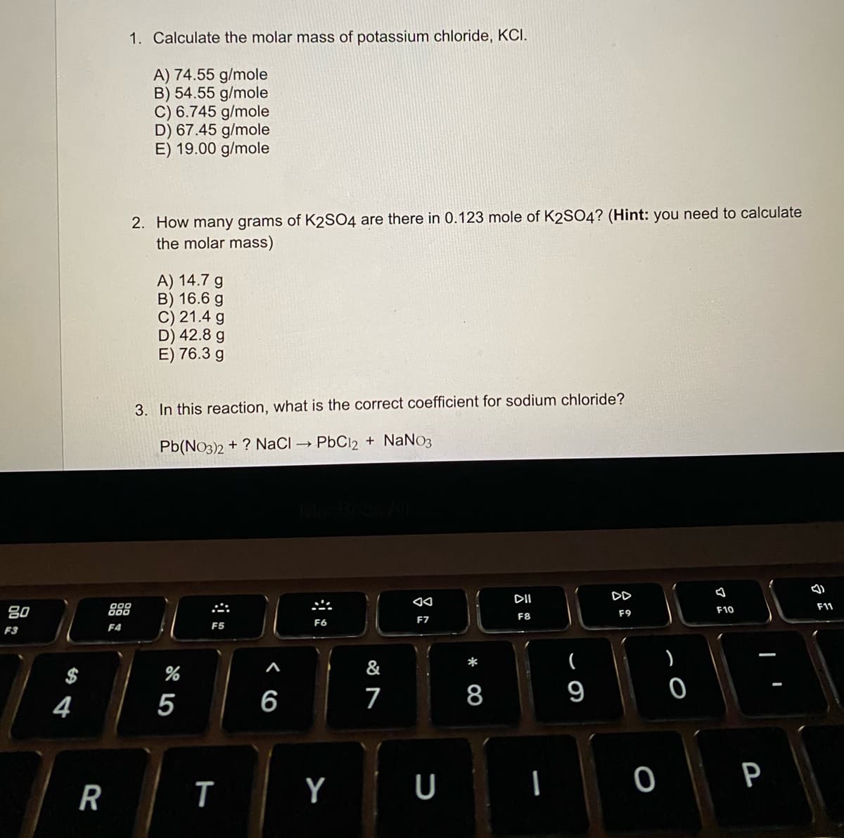 1. Calculate the molar mass of potassium chloride, KCI.
A) 74.55 g/mole
B) 54.55 g/mole
C) 6.745 g/mole
D) 67.45 g/mole
E) 19.00 g/mole
2. How many grams of K2SO4 are there in 0.123 mole of K2SO4? (Hint: you need to calculate
the molar mass)
A) 14.7 g
B) 16.6 g
C) 21.4 g
D) 42.8 g
E) 76.3 g
3. In this reaction, what is the correct coefficient for sodium chloride?
Pb(No3)2 + ? NaCI
PbCl2 + NaNo3
DII
DD
80
888
F11
F10
F9
F8
F7
F4
F5
F6
F3
*
&
$
4
5
6
7
8
9
Y
U
P
R
