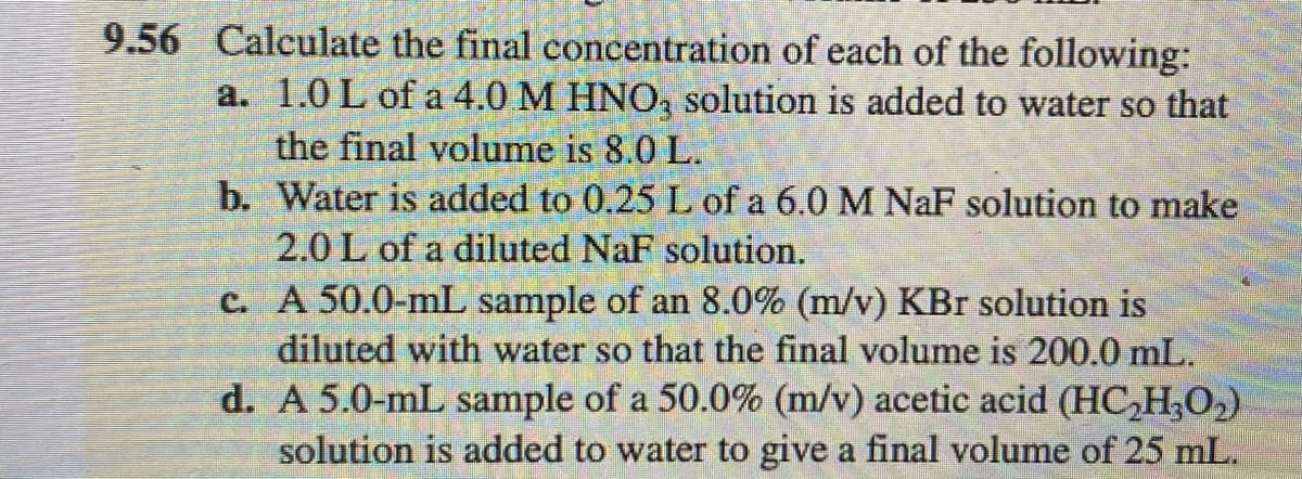 9.56 Calculate the final concentration of each of the following:
a. 1.0 L of a 4.0 M HNO, solution is added to water so that
the final volume is 8.0 L.
b. Water is added to 0.25 L of a 6.0 M NaF solution to make
2.0 L of a diluted NaF solution.
c. A 50.0-mL sample of an 8.0% (m/v) KBr solution is
diluted with water so that the final volume is 200.0 mL.
d. A 5.0-mL sample of a 50.0% (m/v) acetic acid (HC,H,O2)
solution is added to water to give a final volume of 25 mL.
