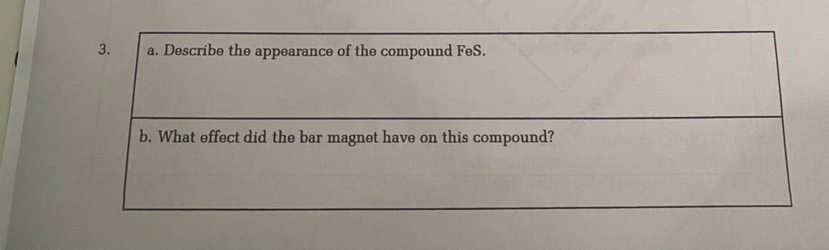 a. Describe the appearance of the compound FeS.
b. What effect did the bar magnet have on this compound?
3.
