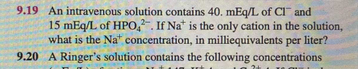 9.19 An intravenous solution contains 40. mEq/L of Cl and
15 mEq/L of HPO,. If Nat is the only cation in the solution,
what is the Na concentration, in milliequivalents per liter?
9.20 A Ringer's solution contains the following concentrations
