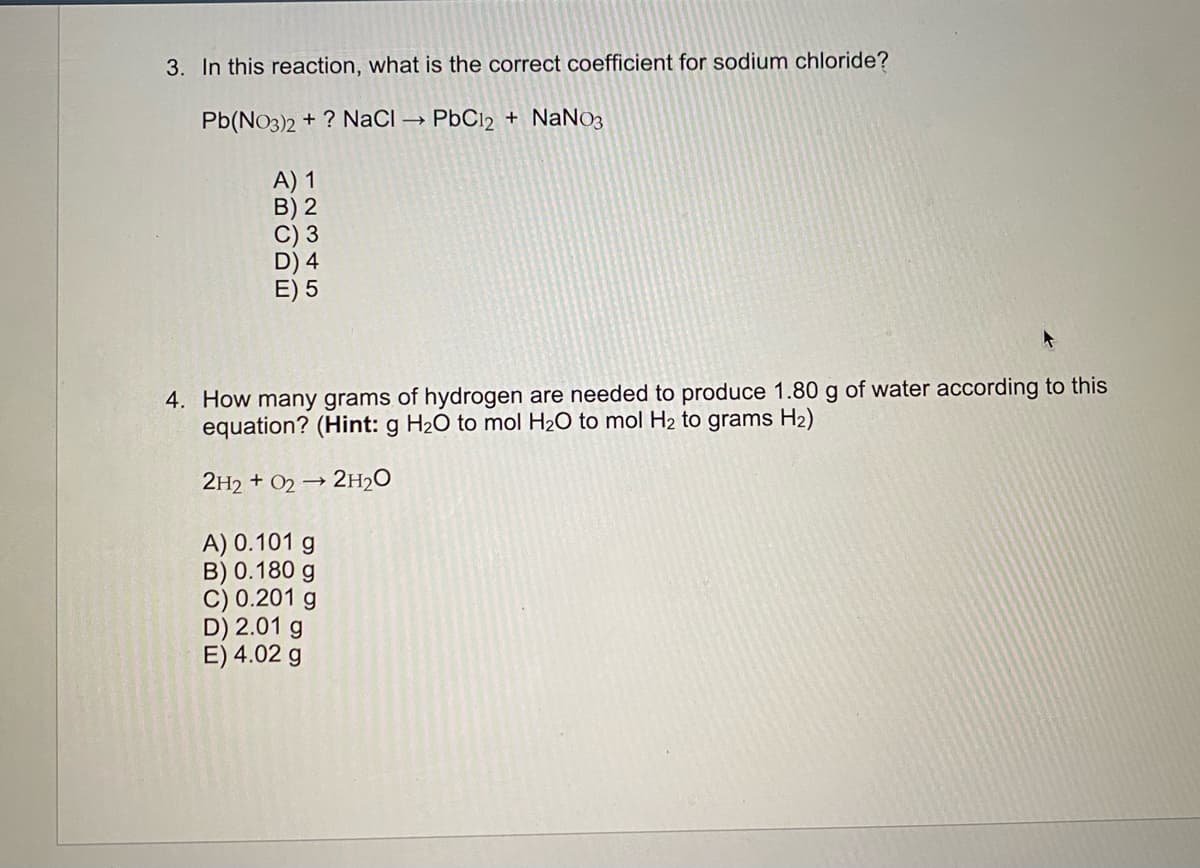 3. In this reaction, what is the correct coefficient for sodium chloride?
Pb(NO3)2 + ? NaCI → PbC12 + NaNO3
A) 1
B) 2
C) 3
D) 4
E) 5
4. How many grams of hydrogen are needed to produce 1.80 g of water according to this
equation? (Hint: g H20 to mol H2O to mol H2 to grams H2)
2H2 + O2 → 2H20
A) 0.101 g
B) 0.180 g
C) 0.201 g
D) 2.01 g
E) 4.02 g
