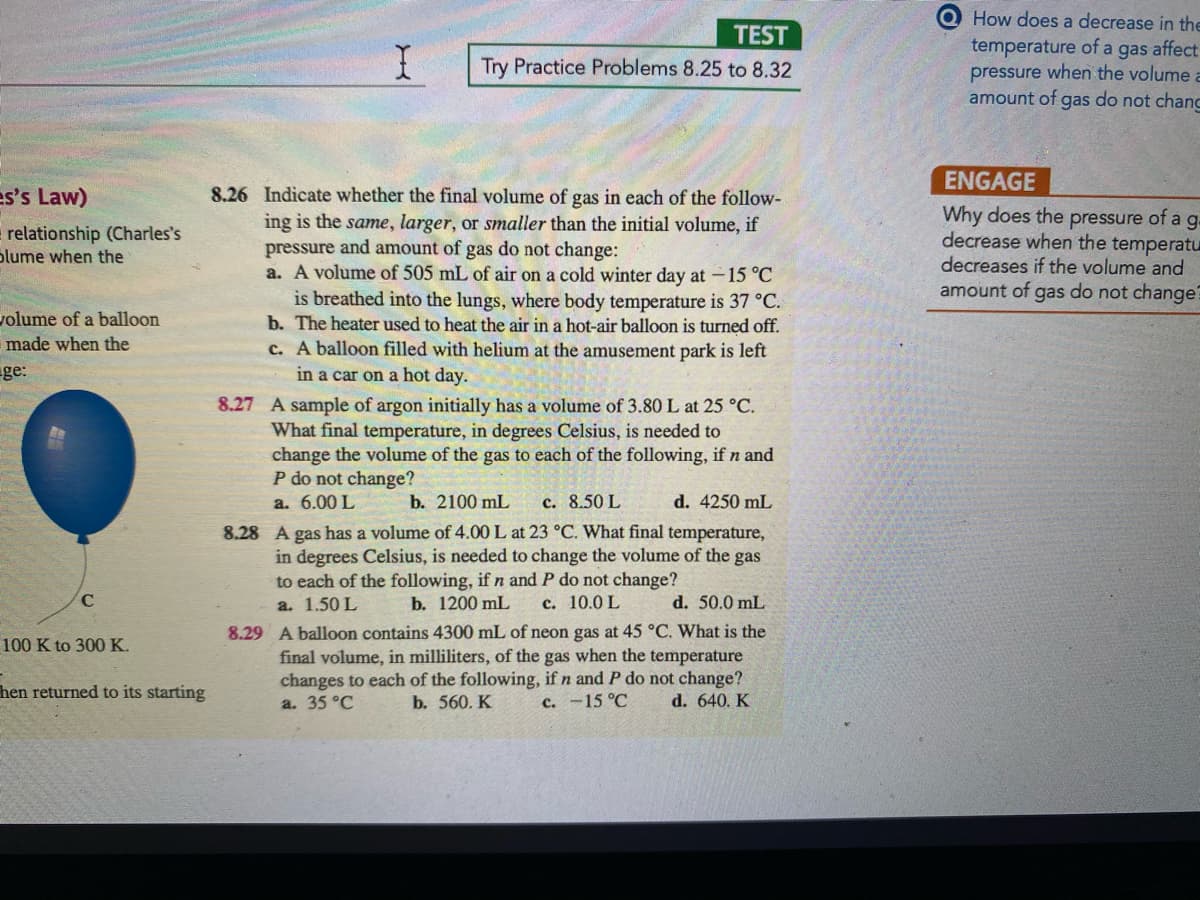 How does a decrease in the
TEST
temperature of a gas affect
pressure when the volume a
amount of gas do not chanc
Try Practice Problems 8.25 to 8.32
ENGAGE
es's Law)
8.26 Indicate whether the final volume of gas in each of the follow-
ing is the same, larger, or smaller than the initial volume, if
pressure and amount of gas do not change:
a. A volume of 505 mL of air on a cold winter day at -15 °C
is breathed into the lungs, where body temperature is 37 °C.
b. The heater used to heat the air in a hot-air balloon is turned off.
c. A balloon filled with helium at the amusement park is left
in a car on a hot day.
Why does the pressure of a g.
decrease when the temperatu
decreases if the volume and
amount of gas do not change?
relationship (Charles's
blume when the
volume of a balloon
made when the
ge:
8.27 A sample of argon initially has a volume of 3.80 L at 25 °C.
What final temperature, in degrees Celsius, is needed to
change the volume of the gas to each of the following, if n and
P do not change?
a. 6.00 L
b. 2100 mL
c. 8.50 L
d. 4250 mL
8.28 A gas has a volume of 4.00 L at 23 °C. What final temperature,
in degrees Celsius, is needed to change the volume of the gas
to each of the following, if n and P do not change?
C
a. 1.50 L
b. 1200 mL
с. 10.0 L
d. 50.0 mL
8.29 A balloon contains 4300 mL of neon gas at 45 °C. What is the
final volume, in milliliters, of the gas when the temperature
changes to each of the following, if n and P do not change?
d. 640. K
100 K to 300 K.
hen returned to its starting
a. 35 °C
b. 560. K
c. -15 °C
