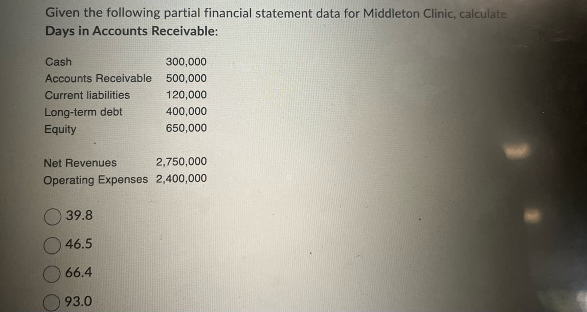 Given the following partial financial statement data for Middleton Clinic, calculate
Days in Accounts Receivable:
Cash
Accounts Receivable
Current liabilities
Long-term debt
Equity
Net Revenues
Operating Expenses
39.8
46.5
66.4
93.0
300,000
500,000
120,000
400,000
650,000
2,750,000
2,400,000