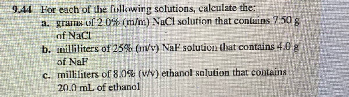 9.44 For each of the following solutions, calculate the:
a. grams of 2.0% (m/m) NaCl solution that contains 7.50 g
of NaCl
b. milliliters of 25% (m/v) NaF solution that contains 4.0 g
of NaF
c. milliliters of 8.0% (v/v) ethanol solution that contains
20.0 mL of ethanol
