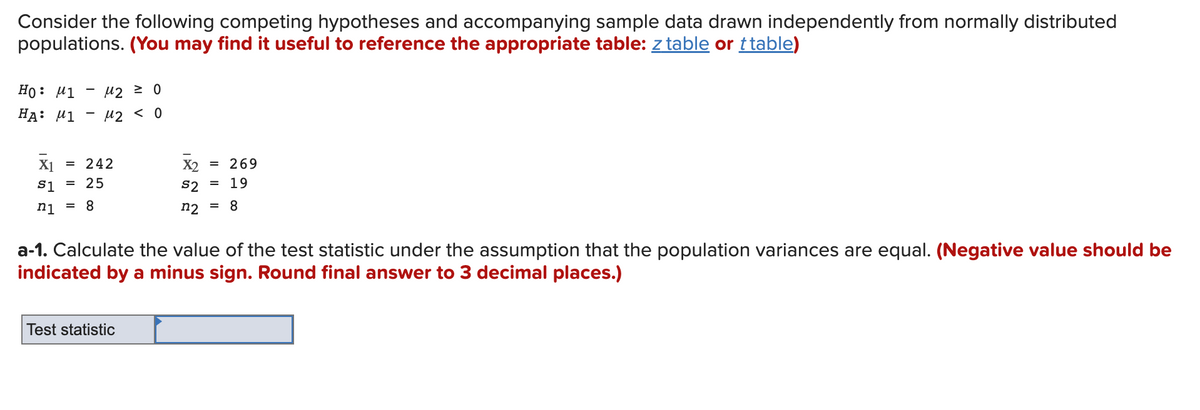 Consider the following competing hypotheses and accompanying sample data drawn independently from normally distributed
populations. (You may find it useful to reference the appropriate table: z table or ttable)
HO: μ1
HA: M1
μ₂ = 0
M2 < 0
X1 = 242
S1 = 25
n1 = 8
X2 = 269
S2 19
n2
= 8
Test statistic
=
a-1. Calculate the value of the test statistic under the assumption that the population variances are equal. (Negative value should be
indicated by a minus sign. Round final answer to 3 decimal places.)