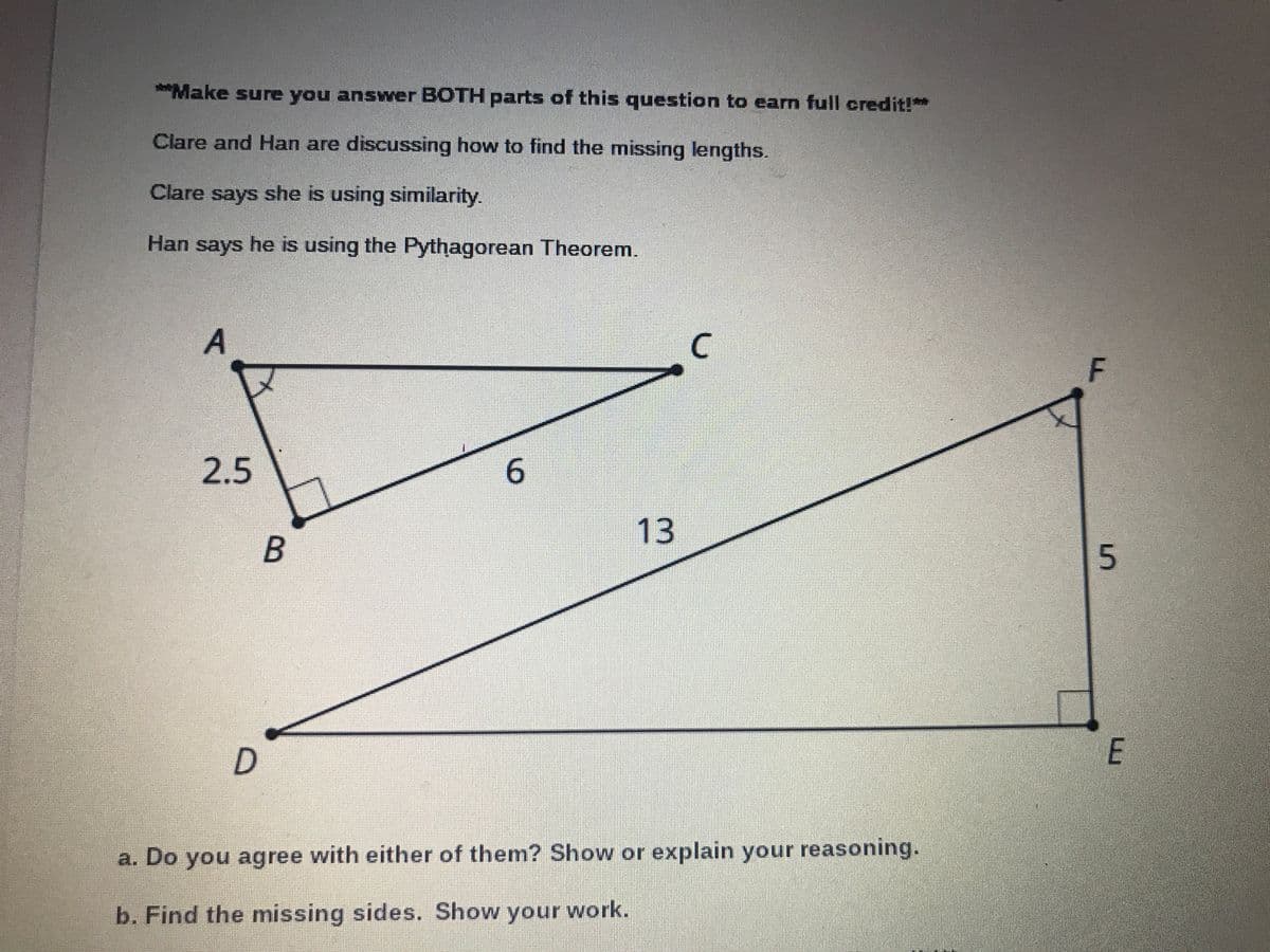 ***Make sure you answer BOTH parts of this question to earm full credit!*
Clare and Han are discussing how to find the missing lengths.
Clare says she is using similarity.
Han says he is using the Pythagorean Theorem.
A
C.
2.5
13
a. Do you agree with either of them? Show or explain your reasoning.
b. Find the missing sides. Show your work.
5.
6.
