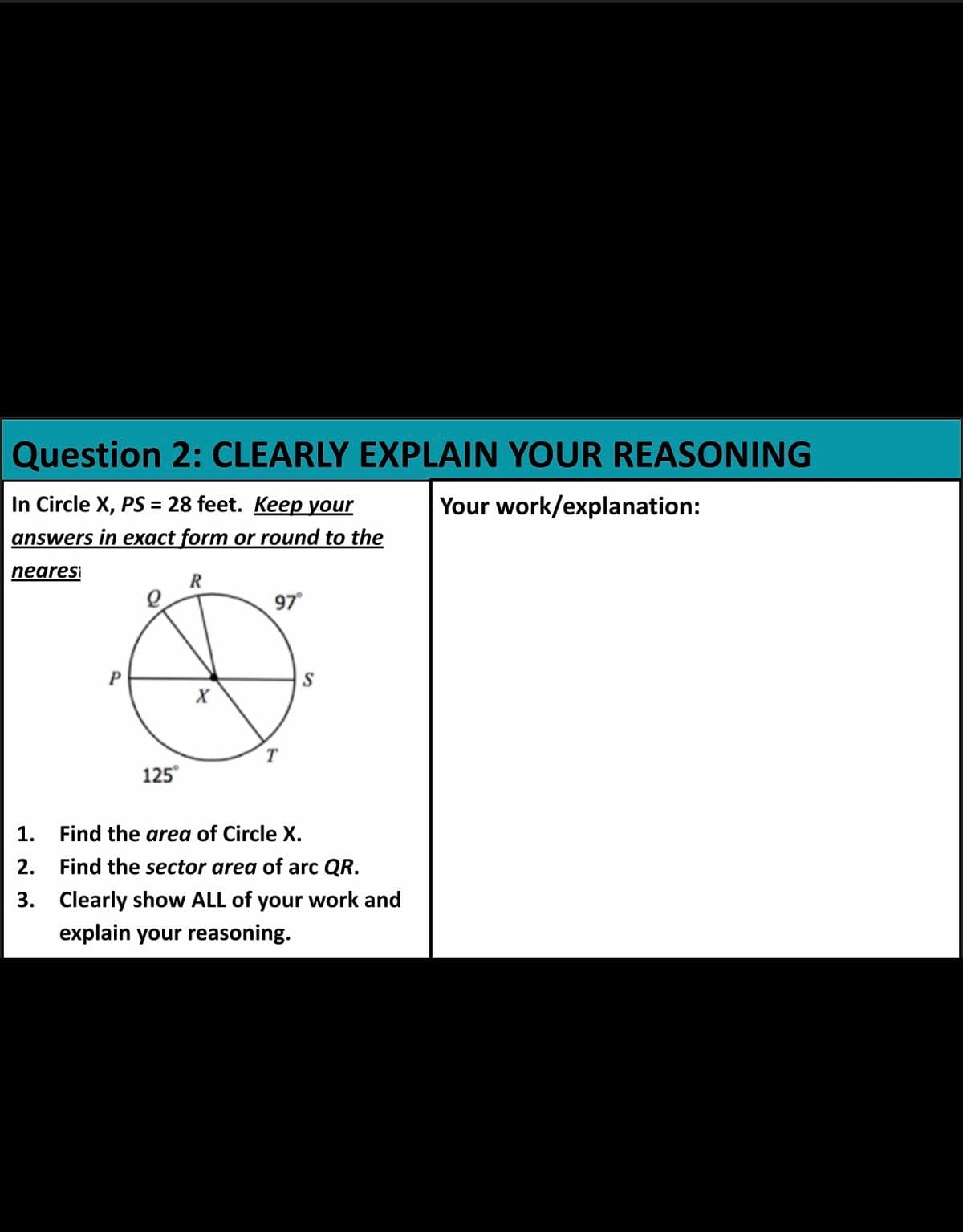 Question 2: CLEARLY EXPLAIN YOUR REASONING
In Circle X, PS = 28 feet. Keep your
Your work/explanation:
answers in exact form or round to the
nearesi
97
S
T
125°
1. Find the area of Circle X.
2.
Find the sector area of arc QR.
3. Clearly show ALL of your work and
explain your reasoning.
