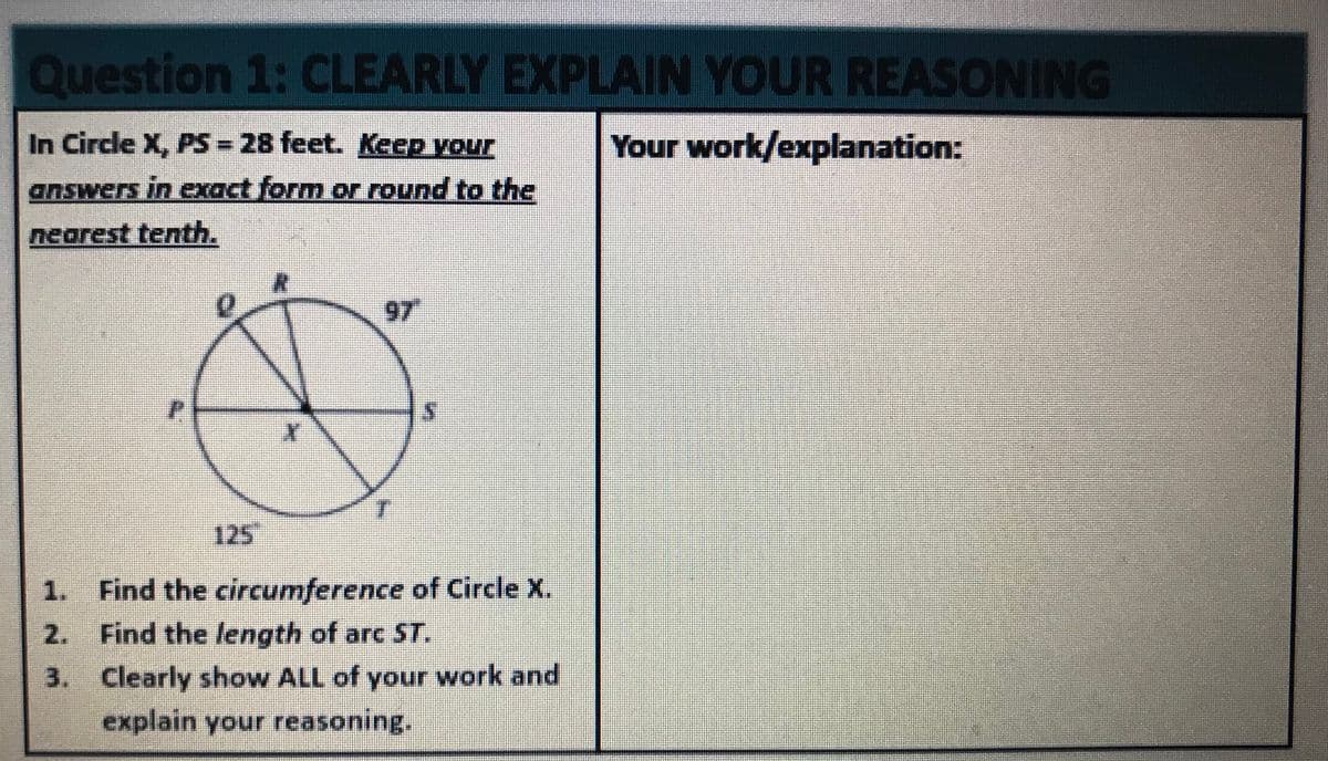 Question 1: CLEARLY EXPLAIN YOUR REASONING
In Circle X, PS = 28 feet. Keep your
Your work/explanation:
answers in exact form or round to the
nearest tenth.
97
125
1. Find the circumference of Circle X.
2. Find the length of arc ST.
3. Clearly show ALL of your work and
explain your reasoning.
