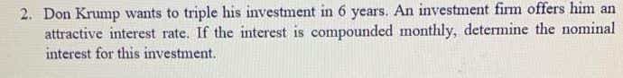 2. Don Krump wants to triple his investment in 6 years. An investment firm offers him an
attractive interest rate. If the interest is compounded monthly, determine the nominal
interest for this investment.
