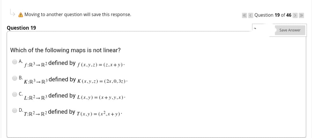 A Moving to another question will save this response.
Question 19 of 46 > »
Question 19
Save Answer
Which of the following maps is not linear?
А.
f:R³→R²
defined by f(x,y,z)=(z,x+y)·
В.
K:R³→R3
defined by K (x,y.z)=(2x,0,3z)·
C.
L:R2→ R³
defined by L(x,y)=(x+y,y,x)·
D.
T:R2→R?
defined by T(x,y)=(x²,x+y)*
