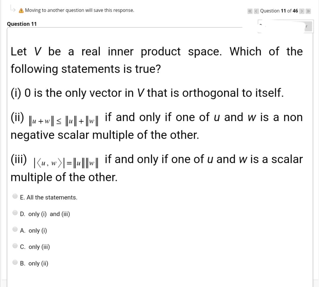 A Moving to another question will save this response.
< Question 11 of 46 >
Question 11
Let V be a real inner product space. Which of the
following statements is true?
(i) 0 is the only vector in V that is orthogonal to itself.
Ju +w|| < ||u|| + ||w| if and only if one of u and w is a non
negative scalar multiple of the other.
(ii)
(iii) |(u,w>l=|«||
if and only if one of u and w is a scalar
multiple of the other.
E. All the statements.
D. only (i) and (iii)
A. only (i)
C. only (ii)
B. only (ii)
