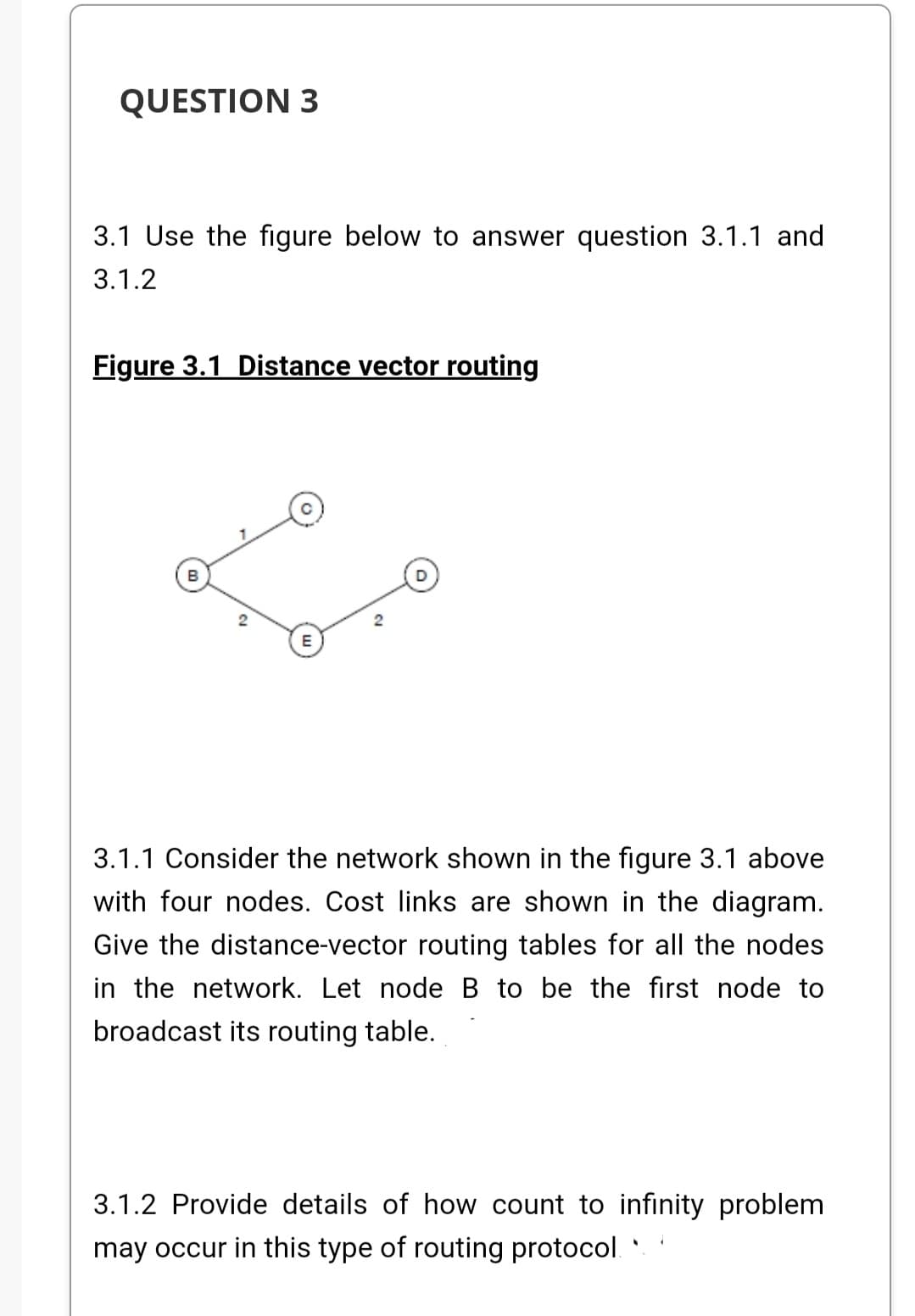 QUESTION 3
3.1 Use the figure below to answer question 3.1.1 and
3.1.2
Figure 3.1 Distance vector routing
B
3.1.1 Consider the network shown in the figure 3.1 above
with four nodes. Cost links are shown in the diagram.
Give the distance-vector routing tables for all the nodes
in the network. Let node B to be the first node to
broadcast its routing table.
3.1.2 Provide details of how count to infinity problem
may occur in this type of routing protocol.
