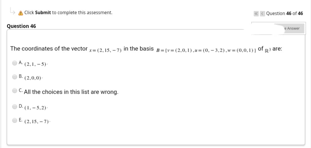 A Click Submit to complete this assessment.
Question 46 of 46
Question 46
e Answer
The coordinates of the vector x= (2, 15, – 7) in the basis
B = {v=(2,0,1),u=(0, – 3,2),w = (0,0,1) }
of
R3 are:
O A. (2,1, – 5)·
B. (2,0,0)·
C.
All the choices in this list are wrong.
D. (1, – 5,2)·
E. (2,15, – 7)·
