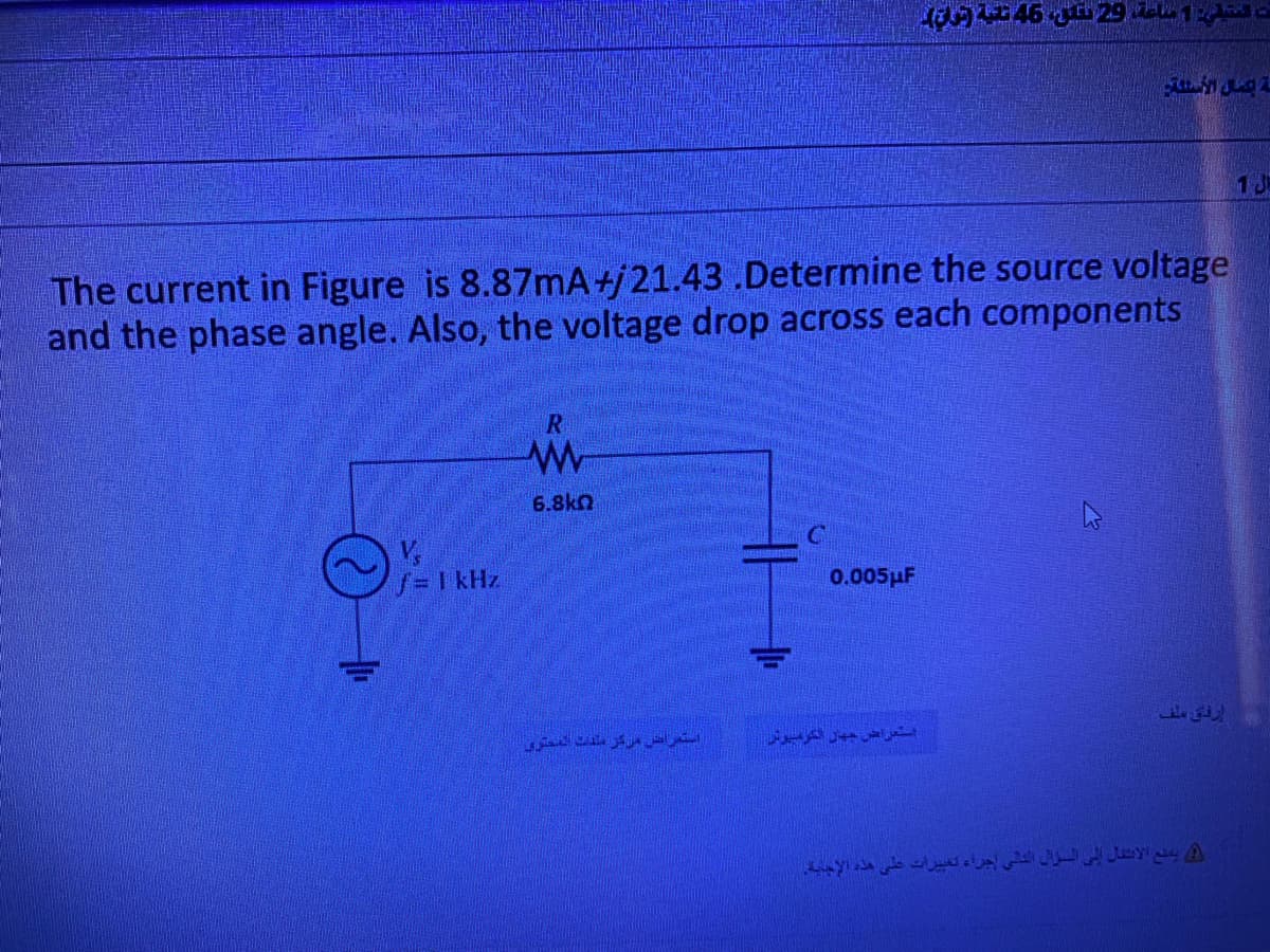 The current in Figure is 8.87mA+j 21.43 .Determine the source voltage
and the phase angle. Also, the voltage drop across each components
V,
f = 1 kHz
6.8ka
استعراض مركز ملفات المحتوي
0.005
ت المتبقي: 1 ساعة، 3 سن، 45 ثانية (تون)
ة عمال السنة
استعراض جهاز الكرميوتر
إرفاق ملف
جراء تغييرات على هذه الإجابة.
يمنع الانتقال إلى السؤال
133