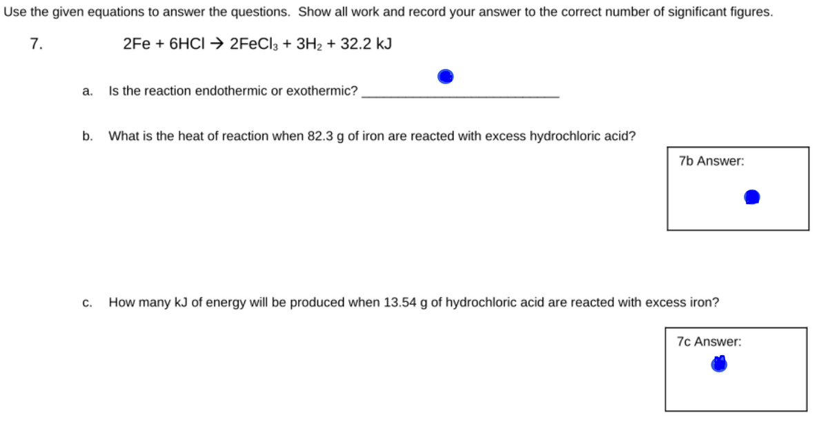 Use the given equations to answer the questions. Show all work and record your answer to the correct number of significant figures.
7.
2Fe + 6HCI → 2F€CI3 + 3H2 + 32.2 kJ
а.
Is the reaction endothermic or exothermic?
b.
What is the heat of reaction when 82.3 g of iron are reacted with excess hydrochloric acid?
7b Answer:
С.
How many kJ of energy will be produced when 13.54 g of hydrochloric acid are reacted with excess iron?
7c Answer:
