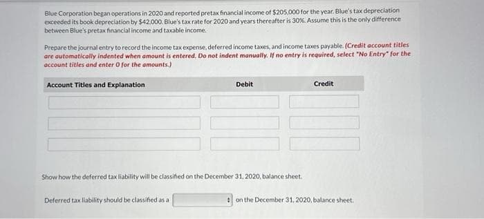 Blue Corporation began operations in 2020 and reported pretax financial income of $205,000 for the year. Blue's tax depreciation
exceeded its book depreciation by $42,000. Blue's tax rate for 2020 and years thereafter is 30%. Assume this is the only difference
between Blue's pretax financial income and taxable income.
Prepare the journal entry to record the income tax expense, deferred income taxes, and income taxes payable. (Credit account titles
are automatically indented when amount is entered. Do not indent manually. If no entry is required, select "No Entry" for the
account titles and enter 0 for the amounts.)
Account Titles and Explanation
Debit
Show how the deferred tax liability will be classified on the December 31, 2020, balance sheet.
Deferred tax liability should be classified as a
Credit
on the December 31, 2020, balance sheet.