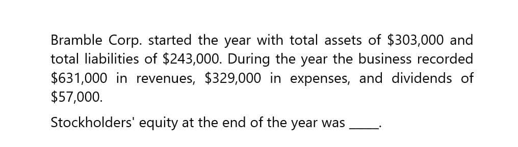 Bramble Corp. started the year with total assets of $303,000 and
total liabilities of $243,000. During the year the business recorded
$631,000 in revenues, $329,000 in expenses, and dividends of
$57,000.
Stockholders' equity at the end of the year was