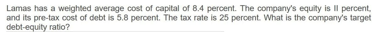 Lamas has a weighted average cost of capital of 8.4 percent. The company's equity is II percent,
and its pre-tax cost of debt is 5.8 percent. The tax rate is 25 percent. What is the company's target
debt-equity ratio?
