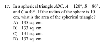 17. In a spherical triangle ABC, A = 120°, B = 86°,
and C= 49°. If the radius of the sphere is 10
cm, what is the area of the spherical triangle?
A) 135 sq. cm.
B) 133 sq. cm.
C) 131 sq. cm.
D) 137 sq. cm.
