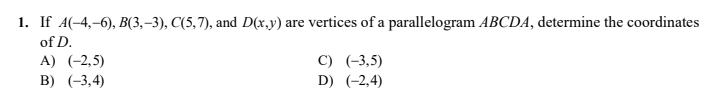 1. If A(-4,–6), B(3,–3), C(5,7), and D(x.,y) are vertices of a parallelogram ABCDA, determine the coordinates
of D.
C) (-3,5)
D) (-2,4)
A) (-2,5)
B) (-3,4)
