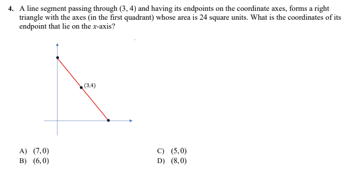 4. A line segment passing through (3, 4) and having its endpoints on the coordinate axes, forms a right
triangle with the axes (in the first quadrant) whose area is 24 square units. What is the coordinates of its
endpoint that lie on the x-axis?
(3,4)
A) (7,0)
B) (6,0)
C) (5,0)
D) (8,0)
