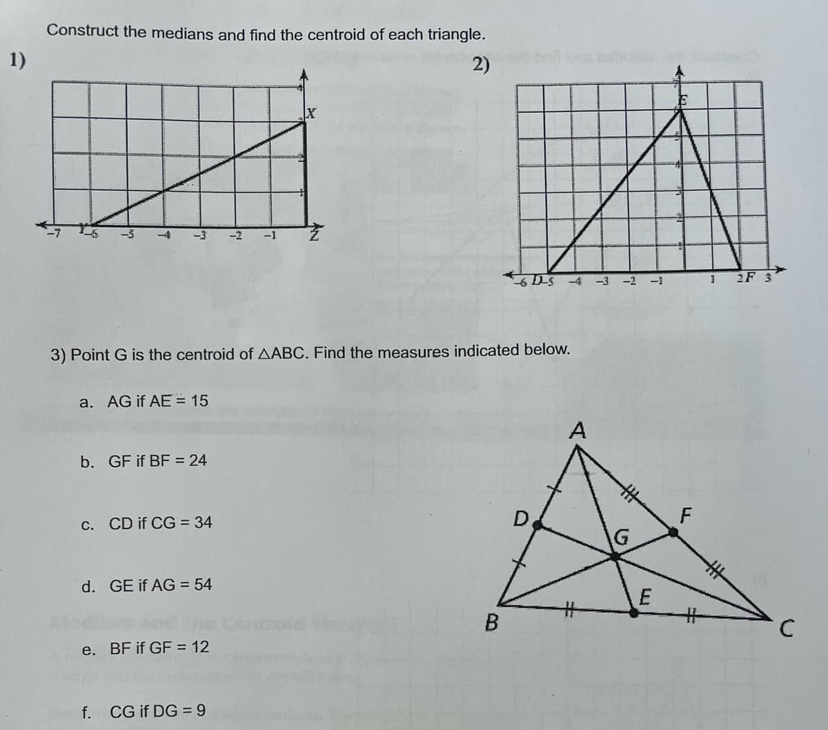 1)
Construct the medians and find the centroid of each triangle.
2)
a. AG if AE = 15
3) Point G is the centroid of AABC. Find the measures indicated below.
b. GF if BF = 24
c. CD if CG = 34
d. GE if AG = 54
e. BF if GF = 12
f.
-2 -1
CG if DG = 9
X
broid
B
D
A
#
G
E
FL
#
1 2F 3
с