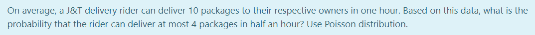 On average, a J&T delivery rider can deliver 10 packages to their respective owners in one hour. Based on this data, what is the
probability that the rider can deliver at most 4 packages in half an hour? Use Poisson distribution.