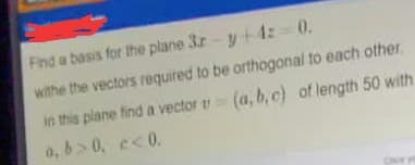 Find a basis for the plane 3r- y+ 1z 0.
withe the vectors required to be orthogonal to each other.
in this plane find a vector (a, b,c) of length 50 with
a, b>0, e<0.
